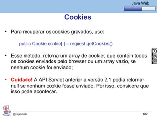Java Básico – Módulo 1
                                                                  Java Web


                             Cookies
• Para recuperar os cookies gravados, use:

       public Cookie cookie[ ] = request.getCookies()

• Esse método, retorna um array de cookies que contém todos
  os cookies enviados pelo browser ou um array vazio, se
  nenhum cookie for enviado;

• Cuidado! A API Servlet anterior a versão 2.1 podia retornar
  null se nenhum cookie fosse enviado. Por isso, considere que
  isso pode acontecer.



   @regismelo                                                          182
 