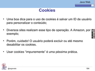 Java Básico – Módulo 1
                                                        Java Web


                         Cookies
• Uma boa dica para o uso de cookies é salvar um ID de usuário
  para personalizar o conteúdo;

• Diversos sites realizam esse tipo de operação. A Amazon, por
  exemplo;

• Porém, cuidado! O usuário poderá excluir ou até mesmo
  desabilitar os cookies.

• Usar cookies “impunemente” é uma péssima prática.




   @regismelo                                                184
 