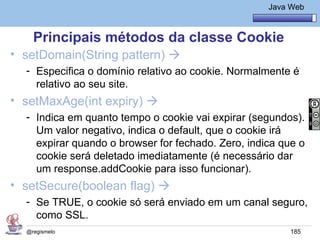 Java Básico – Módulo 1
                                                      Java Web



    Principais métodos da classe Cookie
• setDomain(String pattern) 
  - Especifica o domínio relativo ao cookie. Normalmente é
    relativo ao seu site.
• setMaxAge(int expiry) 
  - Indica em quanto tempo o cookie vai expirar (segundos).
    Um valor negativo, indica o default, que o cookie irá
    expirar quando o browser for fechado. Zero, indica que o
    cookie será deletado imediatamente (é necessário dar
    um response.addCookie para isso funcionar).
• setSecure(boolean flag) 
  - Se TRUE, o cookie só será enviado em um canal seguro,
    como SSL.
  @regismelo                                               185
 
