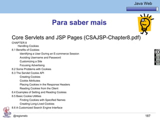 Java Básico – Módulo 1
                                                                   Java Web




                                Para saber mais

Core Servlets and JSP Pages (CSAJSP-Chapter8.pdf)
CHAPTER 8
     Handling Cookies
8.1 Benefits of Cookies
       Identifying a User During an E-commerce Session
       Avoiding Username and Password
       Customizing a Site
       Focusing Advertising
8.2 Some Problems with Cookies
8.3 The Servlet Cookie API
       Creating Cookies
       Cookie Attributes
       Placing Cookies in the Response Headers
       Reading Cookies from the Client
8.4 Examples of Setting and Reading Cookies
8.5 Basic Cookie Utilities
       Finding Cookies with Specified Names
       Creating Long-Lived Cookies
8.6 A Customized Search Engine Interface


 @regismelo                                                             187
 