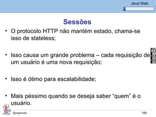 Java Básico – Módulo 1
                                                Java Web




                      Sessões
• O protocolo HTTP não mantém estado, chama-se
  isso de stateless;

• Isso causa um grande problema – cada requisição de
  um usuário é uma nova requisição;

• Isso é ótimo para escalabilidade;

• Mais péssimo quando se deseja saber “quem” é o
  usuário.
   @regismelo                                        189
 