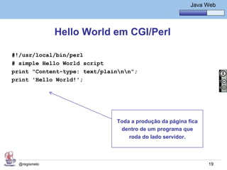 Java Básico – Módulo 1
                                                         Java Web




               Hello World em CGI/Perl

#!/usr/local/bin/perl
# simple Hello World script
print "Content-type: text/plainnn";
print 'Hello World!';




                              Toda a produção da página fica
                               dentro de um programa que
                                  roda do lado servidor.




  @regismelo                                                   19
 