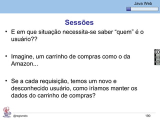 Java Básico – Módulo 1
                                                 Java Web




                     Sessões
• E em que situação necessita-se saber “quem” é o
  usuário??

• Imagine, um carrinho de compras como o da
  Amazon...

• Se a cada requisição, temos um novo e
  desconhecido usuário, como iríamos manter os
  dados do carrinho de compras?


  @regismelo                                          190
 