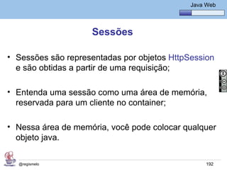 Java Básico – Módulo 1
                                                Java Web




                    Sessões

• Sessões são representadas por objetos HttpSession
  e são obtidas a partir de uma requisição;

• Entenda uma sessão como uma área de memória,
  reservada para um cliente no container;

• Nessa área de memória, você pode colocar qualquer
  objeto java.

  @regismelo                                         192
 
