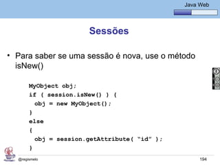 Java Básico – Módulo 1
                                                    Java Web




                       Sessões

• Para saber se uma sessão é nova, use o método
  isNew()

       MyObject obj;
       if ( session.isNew() ) {
         obj = new MyObject();
       }
       else
       {
         obj = session.getAttribute( “id” );
       }
  @regismelo                                             194
 