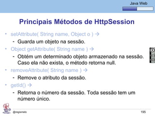 Java Básico – Módulo 1
                                                   Java Web




       Principais Métodos de HttpSession
• setAttribute( String name, Object o ) 
   - Guarda um objeto na sessão.
• Object getAttribute( String name ) 
   - Obtém um determinado objeto armazenado na sessão.
     Caso ela não exista, o método retorna null.
• removeAttribute( String name ) 
   - Remove o atributo da sessão.
• getId() 
   - Retorna o número da sessão. Toda sessão tem um
     número único.

   @regismelo                                           195
 
