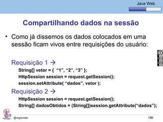 Java Básico – Módulo 1
                                                             Java Web




        Compartilhando dados na sessão
• Como já dissemos os dados colocados em uma
  sessão ficam vivos entre requisições do usuário:

  Requisição 1 
     String[] vetor = { “1”, “2”, “3” };
     HttpSession session = request.getSession();
     session.setAttribute( “dados”, vetor );
  Requisição 2 
     HttpSession session = request.getSession();
     String[] dadosObtidos = (String[])session.getAttribute(“dados”);

  @regismelo                                                      196
 