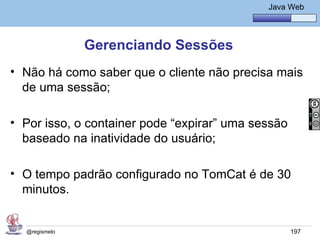 Java Básico – Módulo 1
                                                 Java Web




               Gerenciando Sessões
• Não há como saber que o cliente não precisa mais
  de uma sessão;

• Por isso, o container pode “expirar” uma sessão
  baseado na inatividade do usuário;

• O tempo padrão configurado no TomCat é de 30
  minutos.


  @regismelo                                          197
 