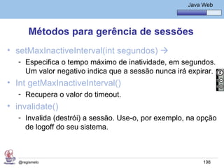 Java Básico – Módulo 1
                                                       Java Web




       Métodos para gerência de sessões
• setMaxInactiveInterval(int segundos) 
   - Especifica o tempo máximo de inatividade, em segundos.
     Um valor negativo indica que a sessão nunca irá expirar.
• Int getMaxInactiveInterval()
   - Recupera o valor do timeout.
• invalidate()
   - Invalida (destrói) a sessão. Use-o, por exemplo, na opção
     de logoff do seu sistema.



   @regismelo                                               198
 