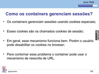 Java Básico – Módulo 1
                                                      Java Web




 Como os containers gerenciam sessões?
• Os containers gerenciam sessões usando cookies especiais;

• Esses cookies são os chamados cookies de sessão;

• Em geral, esse mecanismo funciona bem. Porém o usuário
  pode desabilitar os cookies no browser;

• Para contornar esse problema o container pode usar o
  mecanismo de reescrita de URL.


   @regismelo                                              199
 