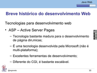 Java Básico – Módulo 1
                                                         Java Web




Breve histórico do desenvolvimento Web

Tecnologias para desenvolvimento web
• ASP – Active Server Pages
   – Tecnologia bastante madura para o desenvolvimento
     de página dinâmicas;
   – É uma tecnologia desenvolvida pela Microsoft (não é
     multi-plataforma);
   – Excelentes ferramentas de desenvolvimento;
   – Diferente do CGI, é bastante escalável.

 @regismelo                                                    20
 