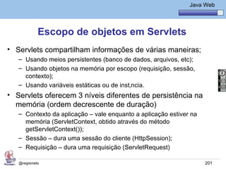 Java Básico – Módulo 1
                                                               Java Web




            Escopo de objetos em Servlets
• Servlets compartilham informações de várias maneiras;
   – Usando meios persistentes (banco de dados, arquivos, etc);
   – Usando objetos na memória por escopo (requisição, sessão,
     contexto);
   – Usando variáveis estáticas ou de instância.
• Servlets oferecem 3 níveis diferentes de persistência na
  memória (ordem decrescente de duração)
   – Contexto da aplicação – vale enquanto a aplicação estiver na
     memória (ServletContext, obtido através do método
     getServletContext());
   – Sessão – dura uma sessão do cliente (HttpSession);
   – Requisição – dura uma requisição (ServletRequest)

   @regismelo                                                       201
 