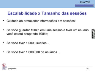 Java Básico – Módulo 1
                                                     Java Web




   Escalabilidade x Tamanho das sessões
• Cuidado ao armazenar informações em sessões!

• Se você guardar 100kb em uma sessão e tiver um usuário,
  você estará ocupando 100kb;

• Se você tiver 1.000 usuários...

• Se você tiver 1.000.000 de usuários...




   @regismelo                                             203
 