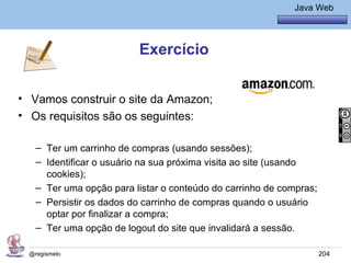 Java Básico – Módulo 1
                                                            Java Web




                         Exercício


• Vamos construir o site da Amazon;
• Os requisitos são os seguintes:

   – Ter um carrinho de compras (usando sessões);
   – Identificar o usuário na sua próxima visita ao site (usando
     cookies);
   – Ter uma opção para listar o conteúdo do carrinho de compras;
   – Persistir os dados do carrinho de compras quando o usuário
     optar por finalizar a compra;
   – Ter uma opção de logout do site que invalidará a sessão.

 @regismelo                                                         204
 
