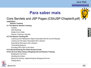 Java Básico – Módulo 1
                                                                                        Java Web




                                Para saber mais
Core Servlets and JSP Pages (CSAJSP-Chapter9.pdf)
CHAPTER 9
     Session Tracking
9.1 The Need for Session Tracking
      Cookies
      URL-Rewriting
      Hidden Form Fields
      Session Tracking in Servlets
9.2 The Session Tracking API
      Looking Up the HttpSession Object Associated with the Current Request
      Looking Up Information Associated with a Session
      Associating Information with a Session
      Terminating Sessions
      Encoding URLs Sent to the Client
9.3 A Servlet Showing Per-Client Access Counts
9.4 An On-Line Store Using a Shopping Cart and Session Tracking
      Building the Front End
      Handling the Orders
      Behind the Scenes: Implementing the Shopping Cart and
      Catalog Items


 @regismelo                                                                                  206
 