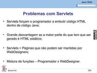 Java Básico – Módulo 1
                                                     Java Web




                Problemas com Servlets
• Servlets forçam o programador a embutir código HTML
  dentro de código Java;

• Grande desvantagem se a maior parte do que tem que ser
  gerado é HTML estático;

• Servlets = Páginas que não podem ser mantidas por
  WebDesigners;

• Mistura de funções – Programador x WebDesigner.

   @regismelo                                             208
 