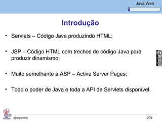 Java Básico – Módulo 1
                                                       Java Web




                      Introdução
• Servlets – Código Java produzindo HTML;

• JSP – Código HTML com trechos de código Java para
  produzir dinamismo;

• Muito semelhante a ASP – Active Server Pages;

• Todo o poder de Java e toda a API de Servlets disponível.




   @regismelo                                               209
 