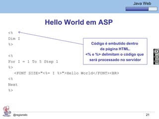 Java Básico – Módulo 1
                                                         Java Web




               Hello World em ASP
<%
Dim I
%>                                 Código é embutido dentro
                                        da página HTML.
<%                              <% e %> delimitam o código que
For I = 1 To 5 Step 1             será processado no servidor
%>
   <FONT SIZE="<%= I %>">Hello World</FONT><BR>
<%
Next
%>




  @regismelo                                                     21
 