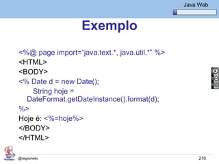 Java Básico – Módulo 1
                                                    Java Web



                   Exemplo
<%@ page import=“java.text.*, java.util.*” %>
<HTML>
<BODY>
<% Date d = new Date();
    String hoje =
  DateFormat.getDateInstance().format(d);
%>
Hoje é: <%=hoje%>
</BODY>
</HTML>

@regismelo                                               210
 