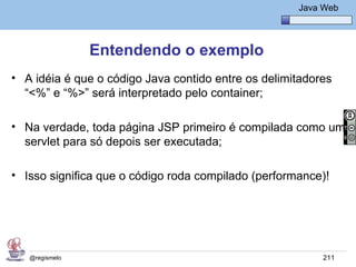 Java Básico – Módulo 1
                                                        Java Web




                Entendendo o exemplo
• A idéia é que o código Java contido entre os delimitadores
  “<%” e “%>” será interpretado pelo container;

• Na verdade, toda página JSP primeiro é compilada como um
  servlet para só depois ser executada;

• Isso significa que o código roda compilado (performance)!




   @regismelo                                                211
 