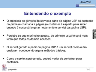 Java Básico – Módulo 1
                                                             Java Web




                Entendendo o exemplo
• O processo de geração do servlet a partir da página JSP só acontece
  na primeira chamada a página (o container é esperto para saber
  quando é necessário gerar novamente o servlet da página JSP);

• Percebe-se que o primeiro acesso, do primeiro usuário será mais
  lento que todos os demais acessos;

• O servlet gerado a partir da página JSP é um servlet como outro
  qualquer, obedecendo alguns métodos básicos;

• Como o servlet será gerado, poderá variar de container para
  container.

   @regismelo                                                       213
 