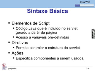 Java Básico – Módulo 1
                                                  Java Web



             Sintaxe Básica
 Elementos de Script
      Código Java que é incluído no servlet
       gerado a partir da página
      Acesso a variáveis pré-definidas
 Diretivas
      Permite controlar a estrutura do servlet
 Ações
      Especifica componentes a serem usados.

@regismelo                                             216
 