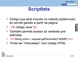 Java Básico – Módulo 1
                                                  Java Web



                  Scriptlets
• Código que será incluído no método jspService()
  do servlet gerado a partir da página
• <% código Java %>
• Também permite acesso às variáveis pré-
  definidas
•    <% String nome = request.getParameter(“NOME”) %>
• Pode ser “intercalado” com código HTML



@regismelo                                             219
 