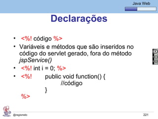 Java Básico – Módulo 1
                                             Java Web



             Declarações
• <%! código %>
• Variáveis e métodos que são inseridos no
  código do servlet gerado, fora do método
  jspService()
• <%! int i = 0; %>
• <%!       public void function() {
                  //código
            }
   %>

@regismelo                                        221
 
