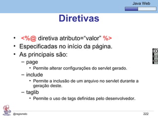 Java Básico – Módulo 1
                                                                  Java Web



                           Diretivas
• <%@ diretiva atributo=“valor” %>
• Especificadas no início da página.
• As principais são:
     – page
             • Permite alterar configurações do servlet gerado.
     – include
             • Permite a inclusão de um arquivo no servlet durante a
               geração deste.
     – taglib
             • Permite o uso de tags definidas pelo desenvolvedor.


@regismelo                                                             222
 