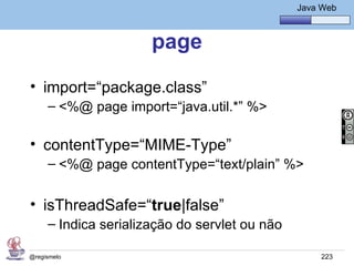 Java Básico – Módulo 1
                                                 Java Web



                      page
• import=“package.class”
     – <%@ page import=“java.util.*” %>

• contentType=“MIME-Type”
     – <%@ page contentType=“text/plain” %>


• isThreadSafe=“true|false”
     – Indica serialização do servlet ou não

@regismelo                                            223
 