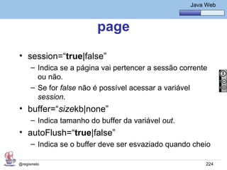 Java Básico – Módulo 1
                                                      Java Web



                        page
• session=“true|false”
     – Indica se a página vai pertencer a sessão corrente
       ou não.
     – Se for false não é possível acessar a variável
       session.
• buffer=“sizekb|none”
     – Indica tamanho do buffer da variável out.
• autoFlush=“true|false”
     – Indica se o buffer deve ser esvaziado quando cheio

@regismelo                                                 224
 