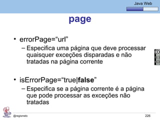 Java Básico – Módulo 1
                                                Java Web



                     page
• errorPage=“url”
     – Especifica uma página que deve processar
       quaisquer exceções disparadas e não
       tratadas na página corrente

• isErrorPage=“true|false”
     – Especifica se a página corrente é a página
       que pode processar as exceções não
       tratadas

@regismelo                                           226
 
