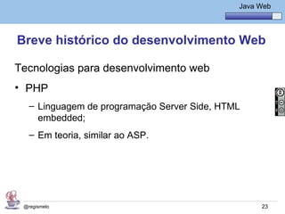 Java Básico – Módulo 1
                                                 Java Web




Breve histórico do desenvolvimento Web

Tecnologias para desenvolvimento web
• PHP
   – Linguagem de programação Server Side, HTML
     embedded;
   – Em teoria, similar ao ASP.




 @regismelo                                            23
 