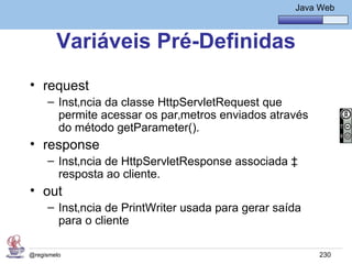 Java Básico – Módulo 1
                                                      Java Web



        Variáveis Pré-Definidas
• request
     – Instância da classe HttpServletRequest que
       permite acessar os parâmetros enviados através
       do método getParameter().
• response
     – Instância de HttpServletResponse associada à
       resposta ao cliente.
• out
     – Instância de PrintWriter usada para gerar saída
       para o cliente

@regismelo                                                 230
 