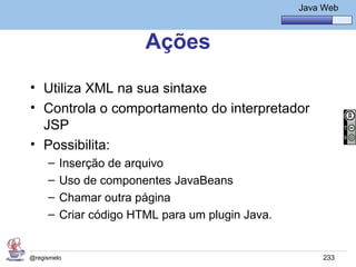 Java Básico – Módulo 1
                                                      Java Web



                        Ações
• Utiliza XML na sua sintaxe
• Controla o comportamento do interpretador
  JSP
• Possibilita:
     –   Inserção de arquivo
     –   Uso de componentes JavaBeans
     –   Chamar outra página
     –   Criar código HTML para um plugin Java.


@regismelo                                                 233
 