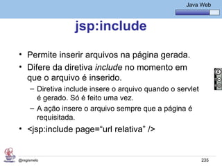 Java Básico – Módulo 1
                                                       Java Web



                  jsp:include
• Permite inserir arquivos na página gerada.
• Difere da diretiva include no momento em
  que o arquivo é inserido.
     – Diretiva include insere o arquivo quando o servlet
       é gerado. Só é feito uma vez.
     – A ação insere o arquivo sempre que a página é
       requisitada.
• <jsp:include page=“url relativa” />


@regismelo                                                  235
 