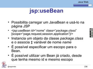 Java Básico – Módulo 1
                                                 Java Web



              jsp:useBean
• Possibilita carregar um JavaBean e usá-lo na
  página JSP
• <jsp:useBean id=“nome” class=“package.class”
  [scope=“page,request,session,application”]/>
• Instancia um objeto da classe package.class
  e o associa à variável de nome name
• É possível especificar um escopo para o
  Bean.
• É possível utilizar um Bean já criado, desde
  que tenha mesmo id e mesmo escopo
@regismelo                                            236
 