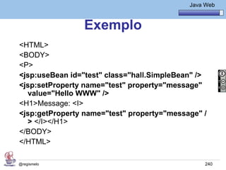 Java Básico – Módulo 1
                                               Java Web


                Exemplo
<HTML>
<BODY>
<P>
<jsp:useBean id="test" class="hall.SimpleBean" />
<jsp:setProperty name="test" property="message"
  value="Hello WWW" />
<H1>Message: <I>
<jsp:getProperty name="test" property="message" /
  > </I></H1>
</BODY>
</HTML>

@regismelo                                          240
 