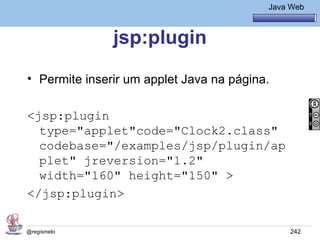 Java Básico – Módulo 1
                                              Java Web



               jsp:plugin
• Permite inserir um applet Java na página.

<jsp:plugin
  type="applet"code="Clock2.class"
  codebase="/examples/jsp/plugin/ap
  plet" jreversion="1.2"
  width="160" height="150" >
</jsp:plugin>

@regismelo                                         242
 