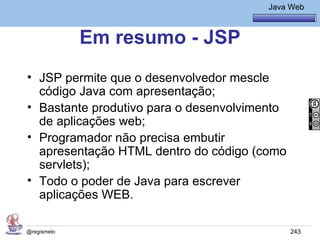 Java Básico – Módulo 1
                                           Java Web



             Em resumo - JSP
• JSP permite que o desenvolvedor mescle
  código Java com apresentação;
• Bastante produtivo para o desenvolvimento
  de aplicações web;
• Programador não precisa embutir
  apresentação HTML dentro do código (como
  servlets);
• Todo o poder de Java para escrever
  aplicações WEB.

@regismelo                                      243
 