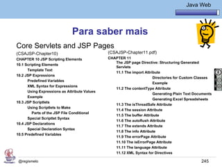 Java Básico – Módulo 1
                                                                                   Java Web




                              Para saber mais
Core Servlets and JSP Pages
(CSAJSP-Chapter10)                            (CSAJSP-Chapter11.pdf)
CHAPTER 10 JSP Scripting Elements             CHAPTER 11
                                                 The JSP page Directive: Structuring Generated
10.1 Scripting Elements
                                                 Servlets
      Template Text
                                                 11.1 The import Attribute
10.2 JSP Expressions
                                                                      Directories for Custom Classes
      Predefined Variables
                                                                      Example
      XML Syntax for Expressions
                                                 11.2 The contentType Attribute
      Using Expressions as Attribute Values
                                                                      Generating Plain Text Documents
      Example
                                                                      Generating Excel Spreadsheets
10.3 JSP Scriptlets
                                                 11.3 The isThreadSafe Attribute
      Using Scriptlets to Make
                                                 11.4 The session Attribute
         Parts of the JSP File Conditional
                                                 11.5 The buffer Attribute
      Special Scriptlet Syntax
                                                 11.6 The autoflush Attribute
10.4 JSP Declarations
                                                 11.7 The extends Attribute
      Special Declaration Syntax
                                                 11.8 The info Attribute
10.5 Predefined Variables
                                                 11.9 The errorPage Attribute
                                                 11.10 The isErrorPage Attribute
                                                 11.11 The language Attribute
                                                 11.12 XML Syntax for Directives

 @regismelo                                                                                    245
 