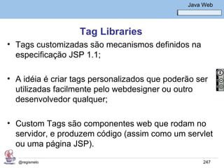 Java Básico – Módulo 1
                                                  Java Web




                   Tag Libraries
• Tags customizadas são mecanismos definidos na
  especificação JSP 1.1;

• A idéia é criar tags personalizados que poderão ser
  utilizadas facilmente pelo webdesigner ou outro
  desenvolvedor qualquer;

• Custom Tags são componentes web que rodam no
  servidor, e produzem código (assim como um servlet
  ou uma página JSP).

   @regismelo                                          247
 