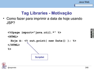 Java Básico – Módulo 1
                                                 Java Web




               Tag Libraries - Motivação
• Como fazer para imprimir a data de hoje usando
  JSP?

  <%@page import="java.util.*" %>
  <HTML>
    Hoje é: <% out.print( new Date() ); %>
  </HTML>
  %>

                     Scriptlet



  @regismelo                                          248
 