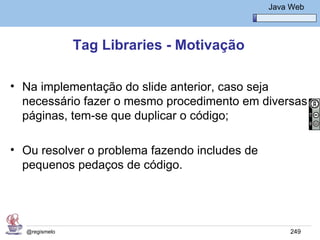 Java Básico – Módulo 1
                                                 Java Web




               Tag Libraries - Motivação

• Na implementação do slide anterior, caso seja
  necessário fazer o mesmo procedimento em diversas
  páginas, tem-se que duplicar o código;

• Ou resolver o problema fazendo includes de
  pequenos pedaços de código.




  @regismelo                                          249
 