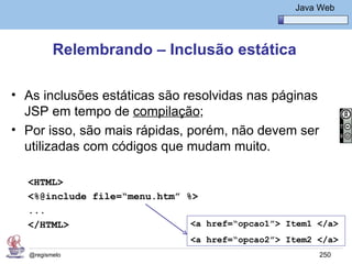 Java Básico – Módulo 1
                                                     Java Web




         Relembrando – Inclusão estática

• As inclusões estáticas são resolvidas nas páginas
  JSP em tempo de compilação;
• Por isso, são mais rápidas, porém, não devem ser
  utilizadas com códigos que mudam muito.

  <HTML>
  <%@include file=“menu.htm” %>
  ...
  </HTML>                     <a href=“opcao1”> Item1 </a>
                               <a href=“opcao2”> Item2 </a>
  @regismelo                                              250
 