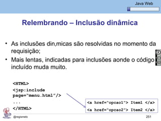 Java Básico – Módulo 1
                                                   Java Web




       Relembrando – Inclusão dinâmica

• As inclusões dinâmicas são resolvidas no momento da
  requisição;
• Mais lentas, indicadas para inclusões aonde o código
  incluído muda muito.

  <HTML>
  <jsp:include
  page=“menu.html”/>
  ...                        <a href=“opcao1”> Item1 </a>
  </HTML>                    <a href=“opcao2”> Item2 </a>
  @regismelo                                            251
 