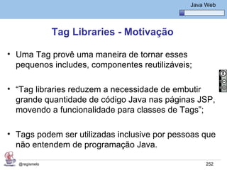Java Básico – Módulo 1
                                                 Java Web




               Tag Libraries - Motivação

• Uma Tag provê uma maneira de tornar esses
  pequenos includes, componentes reutilizáveis;

• “Tag libraries reduzem a necessidade de embutir
  grande quantidade de código Java nas páginas JSP,
  movendo a funcionalidade para classes de Tags”;

• Tags podem ser utilizadas inclusive por pessoas que
  não entendem de programação Java.

  @regismelo                                          252
 