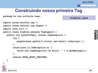 Java Básico – Módulo 1
                                                              Java Web


               Construindo nossa primeira Tag
package br.com.softsite.tags;
                                                   DiaHoje.java
import javax.servlet.jsp.*;
import javax.servlet.jsp.tagext.*;
Import java.util.*;
public class DiaHoje extends TagSupport {
   public int doStartTag() throws JspException {
        try {
           pageContext.getOut().write( new Date().toString() );
        }
        catch(java.io.IOException e) {
           throw new JspException("IO Error: " + e.getMessage());
        }
             return EVAL_BODY_INCLUDE;
    }
}


        @regismelo                                                  254
 