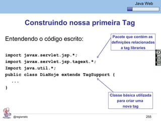 Java Básico – Módulo 1
                                                         Java Web




          Construindo nossa primeira Tag
                                          Pacote que contém as
Entendendo o código escrito:              definições relacionadas
                                               a tag libraries
import    javax.servlet.jsp.*;
import    javax.servlet.jsp.tagext.*;
Import    java.util.*;
public    class DiaHoje extends TagSupport {
  ...
}
                                          Classe básica utilizada
                                              para criar uma
                                                 nova tag

   @regismelo                                                 255
 