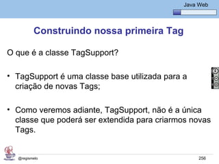 Java Básico – Módulo 1
                                                 Java Web




         Construindo nossa primeira Tag

O que é a classe TagSupport?

• TagSupport é uma classe base utilizada para a
  criação de novas Tags;

• Como veremos adiante, TagSupport, não é a única
  classe que poderá ser extendida para criarmos novas
  Tags.


  @regismelo                                          256
 